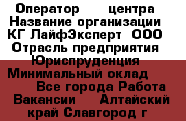 Оператор Call-центра › Название организации ­ КГ ЛайфЭксперт, ООО › Отрасль предприятия ­ Юриспруденция › Минимальный оклад ­ 40 000 - Все города Работа » Вакансии   . Алтайский край,Славгород г.